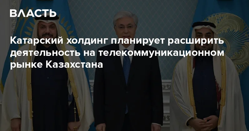 Катарский холдинг планирует расширить деятельность на телекоммуникационном рынке Казахстана Аналитический интернет журнал Власть