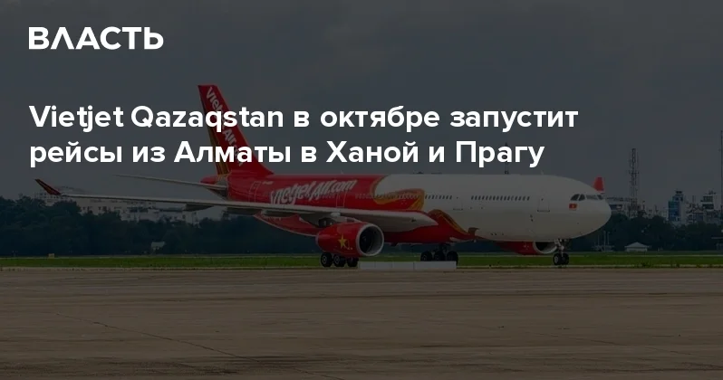 Vietjet Qazaqstan в октябре запустит рейсы из Алматы в Ханой и Прагу Аналитический интернет журнал Власть