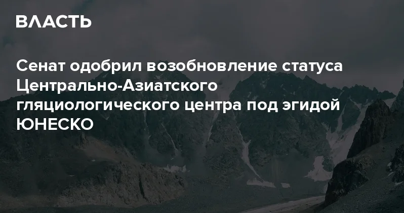 Сенат одобрил возобновление статуса Центрально Азиатского гляциологического центра под эгидой ЮНЕСКО Аналитический интернет журнал Власть