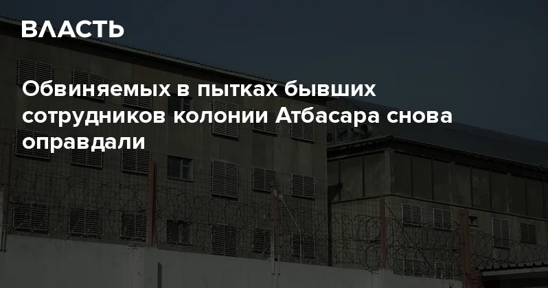 Обвиняемых в пытках бывших сотрудников колонии Атбасара снова оправдали Аналитический интернет журнал Власть