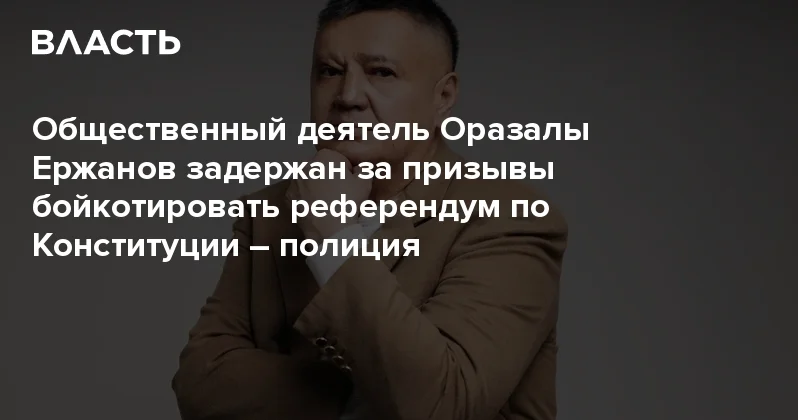 Общественный деятель Оразалы Ержанов задержан за призывы бойкотировать референдум по Конституции полиция Аналитический интернет журнал Власть