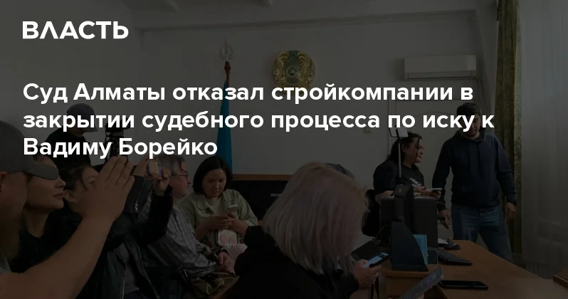 Суд Алматы отказал стройкомпании в закрытии судебного процесса по иску к Вадиму Борейко Аналитический интернет журнал Власть