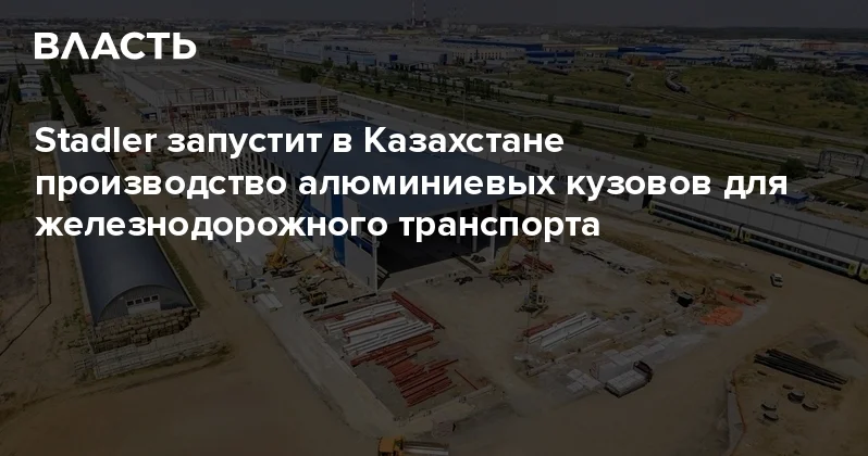 Stadler запустит в Казахстане производство алюминиевых кузовов для железнодорожного транспорта Аналитический интернет журнал Власть