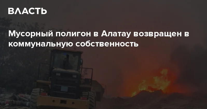 Мусорный полигон в Алатау возвращен в коммунальную собственность Аналитический интернет журнал Власть