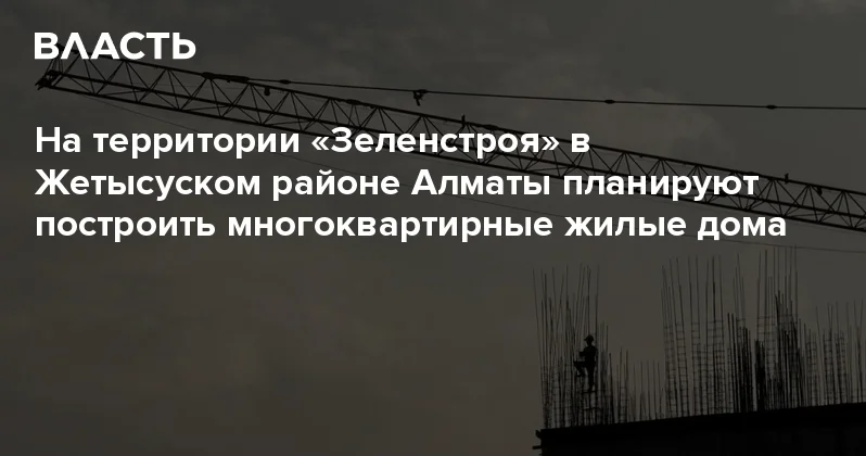 На территории Зеленстроя в Жетысуском районе Алматы планируют построить многоквартирные жилые дома Аналитический интернет журнал Власть
