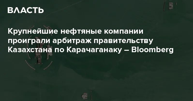 Крупнейшие нефтяные компании проиграли арбитраж правительству Казахстана по Карачаганаку Bloomberg Аналитический интернет журнал Власть