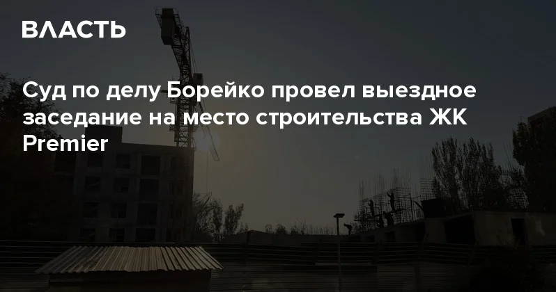 Суд по делу Борейко провел выездное заседание на место строительства ЖК Premier Аналитический интернет журнал Власть