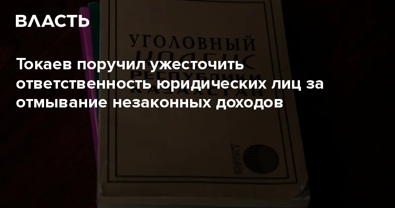 Токаев поручил ужесточить ответственность юридических лиц за отмывание незаконных доходов Аналитический интернет журнал Власть