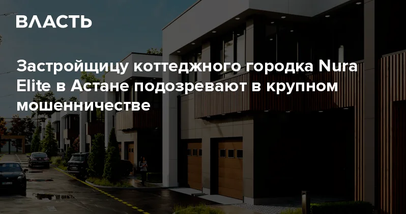 Застройщицу коттеджного городка Nura Elite в Астане подозревают в крупном мошенничестве Аналитический интернет журнал Власть