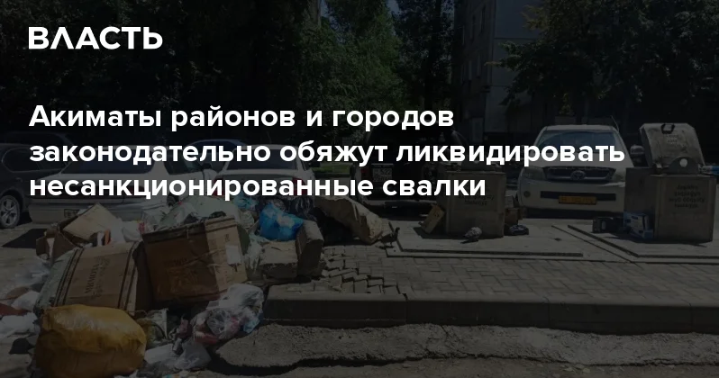 Акиматы районов и городов законодательно обяжут ликвидировать несанкционированные свалки Аналитический интернет журнал Власть
