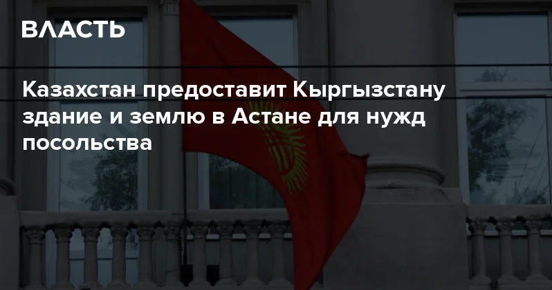 Казахстан предоставит Кыргызстану здание и землю в Астане для нужд посольства Аналитический интернет журнал Власть