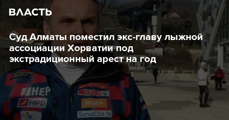 Суд Алматы поместил экс главу лыжной ассоциации Хорватии под экстрадиционный арест на год Аналитический интернет журнал Власть