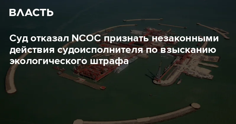 Суд отказал NCOC признать незаконными действия судоисполнителя по взысканию экологического штрафа Аналитический интернет журнал Власть