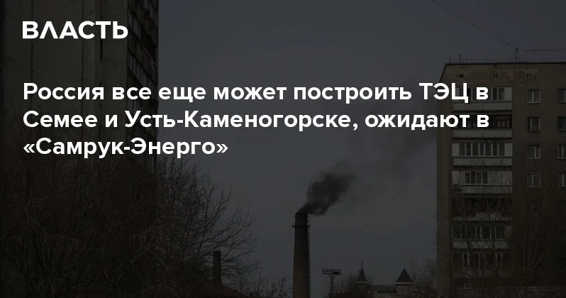 Россия все еще может построить ТЭЦ в Семее и Усть Каменогорске, ожидают в Самрук Энерго Аналитический интернет журнал Власть