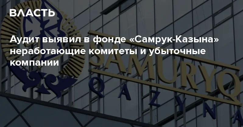 Аудит выявил в фонде Самрук Казына неработающие комитеты и убыточные компании Аналитический интернет журнал Власть