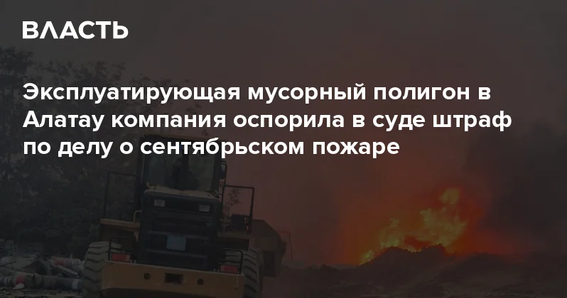 Эксплуатирующая мусорный полигон в Алатау компания оспорила в суде штраф по делу о сентябрьском пожаре Аналитический интернет журнал Власть