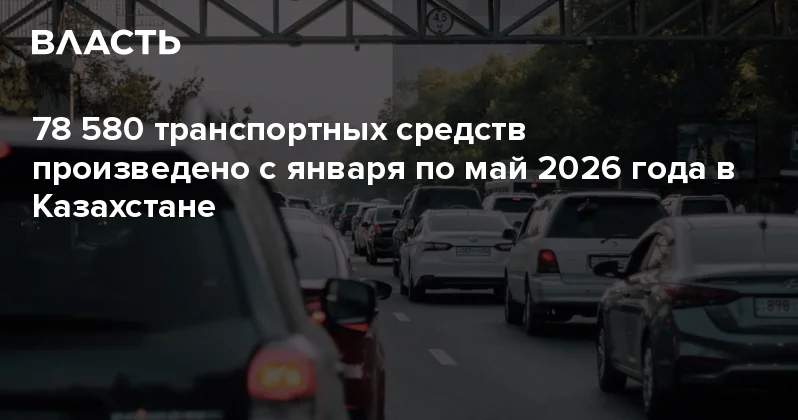 78 580 транспортных средств произведено с января по май 2026 года в Казахстане Аналитический интернет журнал Власть