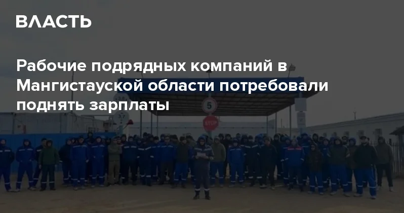 Рабочие подрядных компаний в Мангистауской области потребовали поднять зарплаты Аналитический интернет журнал Власть