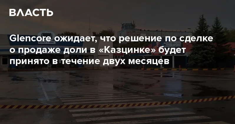 Glencore ожидает, что решение по сделке о продаже доли в Казцинке будет принято в течение двух месяцев Аналитический интернет журнал Власть