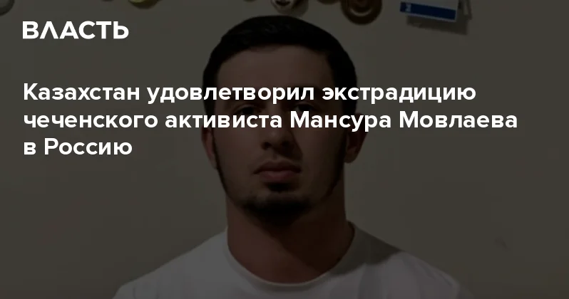 Казахстан удовлетворил экстрадицию чеченского активиста Мансура Мовлаева в Россию Аналитический интернет журнал Власть
