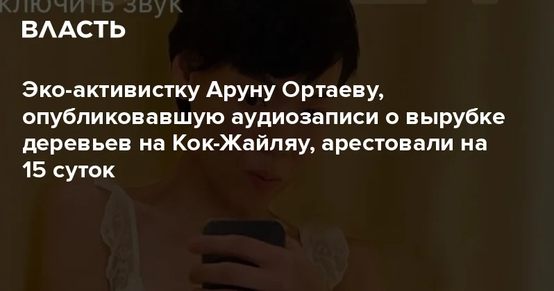 Эко активистку Аруну Ортаеву, опубликовавшую аудиозаписи о вырубке деревьев на Кок Жайляу, арестовали на 15 суток Аналитический интернет журнал Власть