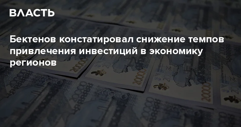 Бектенов констатировал снижение темпов привлечения инвестиций в экономику регионов Аналитический интернет журнал Власть