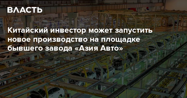 Китайский инвестор может запустить новое производство на площадке бывшего завода Азия Авто Аналитический интернет журнал Власть