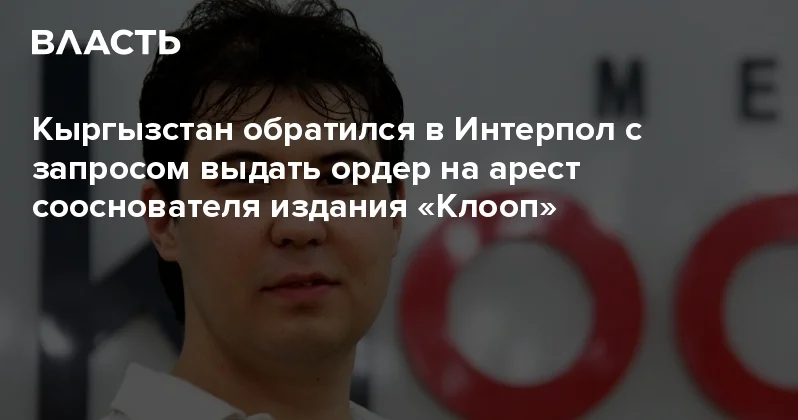 Кыргызстан обратился в Интерпол с запросом выдать ордер на арест сооснователя издания Клооп Аналитический интернет журнал Власть