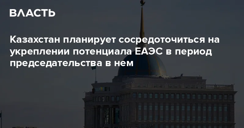 Казахстан планирует сосредоточиться на укреплении потенциала ЕАЭС в период председательства в нем Аналитический интернет журнал Власть